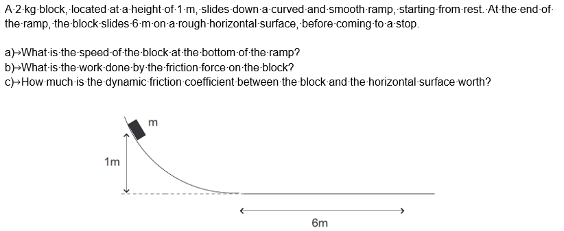 A-2-kg-block, located at-a-height of 1-m, slides down-a-curved-and-smooth-ramp, starting from rest. At-the-end-of-
the ramp, the-block-slides-6-m-on-a-rough-horizontal-surface, before-coming-to-a-stop.
a)>What-is-the-speed of the block at the bottom of the ramp?
b)>What-is-the-work-done-by-the-friction force on the block?
c)>How-much-is-the-dynamic-friction coefficient between the block-and-the-horizontal-surface worth?
1m
m
6m
