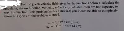 For the given velocity field (given by the functions below), calculate the
streamlines, stream function, vorticity, and velocity potential. You are not expected to
graph this function. This problem has been checked; you should be able to completely
resolve all aspects of the problem as stated.
Ив
C₁r2 cos(30)
=-C₁r²sin (38)