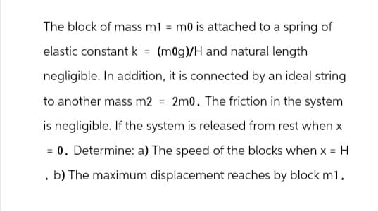 The block of mass m1 = m0 is attached to a spring of
elastic constant k = (m0g)/H and natural length
negligible. In addition, it is connected by an ideal string
to another mass m2 = 2m0. The friction in the system
is negligible. If the system is released from rest when x
= 0. Determine: a) The speed of the blocks when x = H
. b) The maximum displacement reaches by block m1.