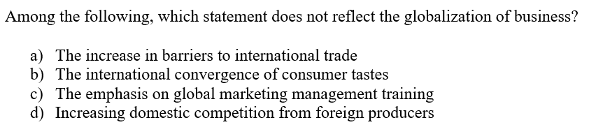 Among the following, which statement does not reflect the globalization of business?
a) The increase in barriers to international trade
b) The international convergence of consumer tastes
c) The emphasis on global marketing management training
d) Increasing domestic competition from foreign producers

