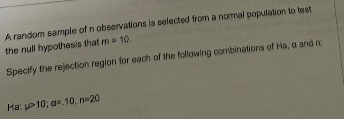 A random sample of n observations is selected from a normal population to test
the null hypothesis that m = 10.
Specify the rejection region for each of the following combinations of Ha, a and n:
Ha: μ>10; a=.10, n=20