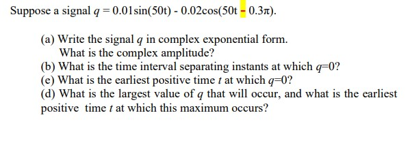 Suppose a signal q = 0.01sin(50t) - 0.02cos(50t – 0.37).
(a) Write the signal q in complex exponential form.
What is the complex amplitude?
(b) What is the time interval separating instants at which qF0?
(e) What is the earliest positive time t at which q=0?
(d) What is the largest value of q that will occur, and what is the earliest
positive time t at which this maximum occurs?
