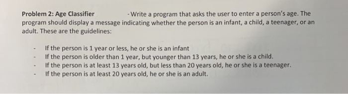 -Write a program that asks the user to enter a person's age. The
Problem 2: Age Classifier
program should display a message indicating whether the person is an infant, a child, a teenager, or an
adult. These are the guidelines:
If the person is 1 year or less, he or she is an infant
If the person is older than 1 year, but younger than 13 years, he or she is a child.
If the person is at least 13 years old, but less than 20 years old, he or she is a teenager.
If the person is at least 20 years old, he or she is an adult.
