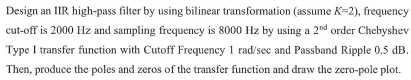 Design an IIR high-pass filter by using bilinear transformation (assume K=2), frequency
cut-off is 2000 Hz and sampling frequency is 8000 Hz by using a 2nd order Chebyshev
Type I transfer function with Cutoff Frequency 1 rad/sec and Passband Ripple 0.5 dB.
Then, produce the poles and zeros of the transfer function and draw the zero-pole plot.