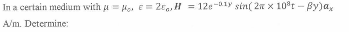 In a certain medium with μ = Mo, & = 280, H
=
A/m. Determine:
12e-0.1y sin(2π x 10³t - By)αx