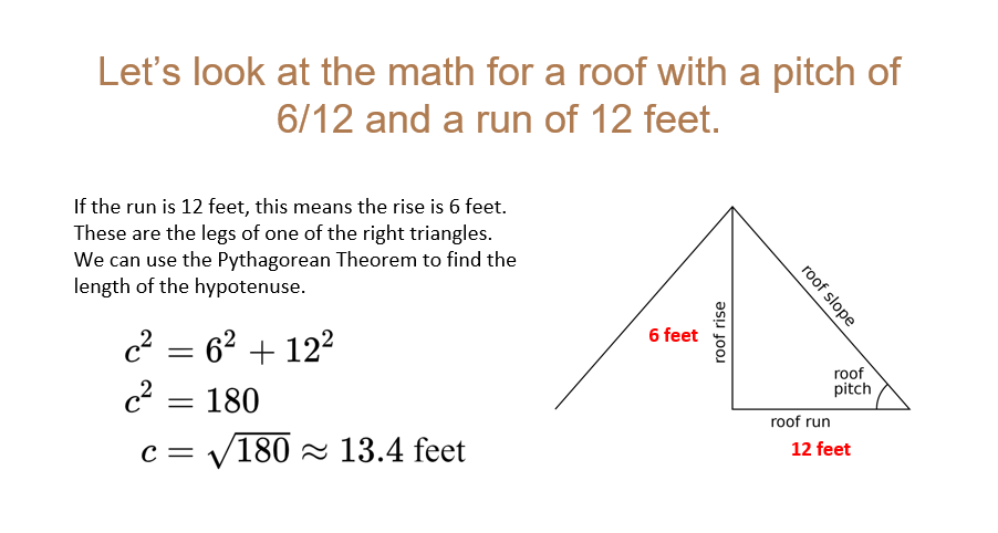 Let's look at the math for a roof with a pitch of
6/12 and a run of 12 feet.
If the run is 12 feet, this means the rise is 6 feet.
These are the legs of one of the right triangles.
We can use the Pythagorean Theorem to find the
length of the hypotenuse.
c² = 6² +12²
c² = 180
с -
/180 13.4 feet
6 feet
roof rise
roof slope
roof
pitch
roof run
12 feet