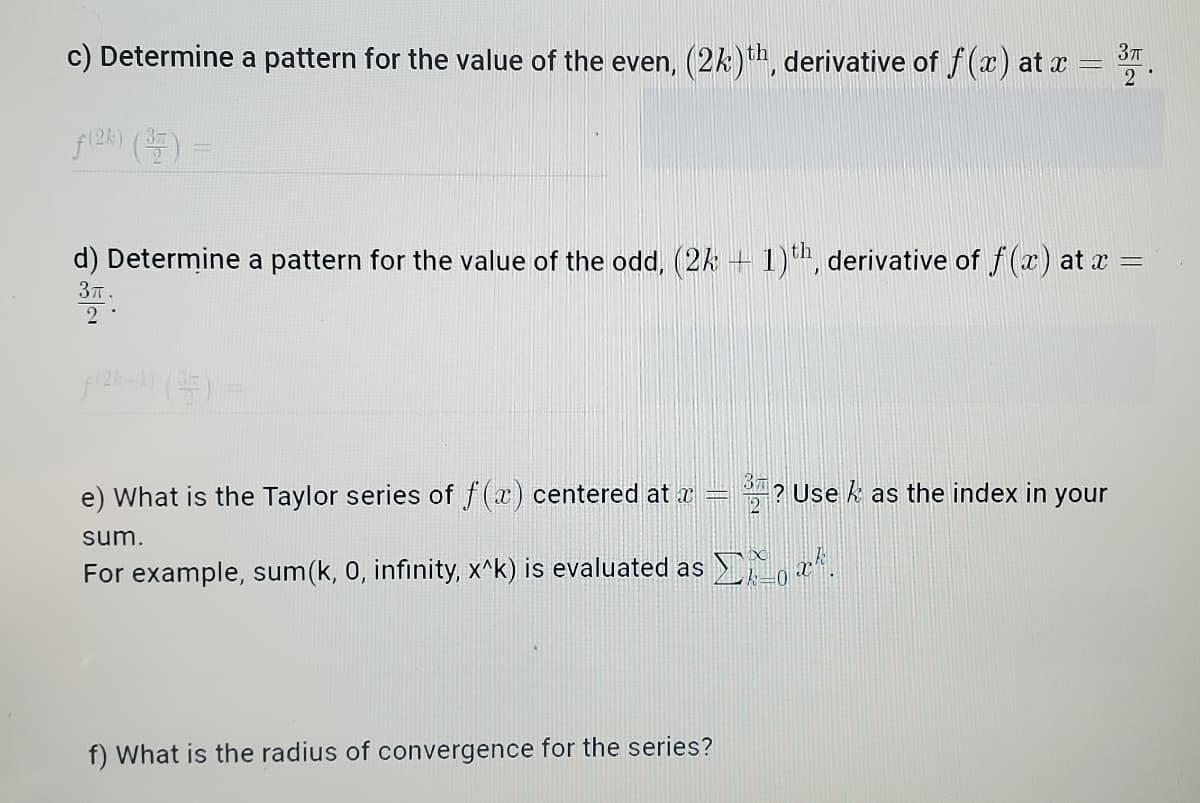 c) Determine a pattern for the value of the even, (2k), derivative of f(x) at x
2
37T
d) Determine a pattern for the value of the odd, (2k + 1), derivative of f(x) at a =
3T.
e) What is the Taylor series of f(x) centered at æ
? Use k as the index in your
sum.
For example, sum(k, 0, infinity, x^k) is evaluated as ,.
f) What is the radius of convergence for the series?
