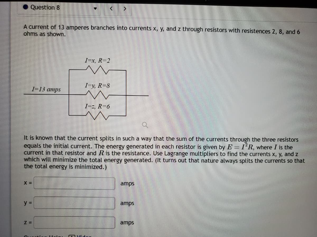 Question 8
A current of 13 amperes branches into currents x, y, and z through resistors with resistences 2, 8, and 6
ohms as shown.
X =
y =
I=13 amps
Z=
< >
It is known that the current splits in such a way that the sum of the currents through the three resistors
equals the initial current. The energy generated in each resistor is given by E I'R, where I is the
current in that resistor and R is the resistance. Use Lagrange multipliers to find the currents x, y, and z
which will minimize the total energy generated. (It turns out that nature always splits the currents so that
the total energy is minimized.)
Questis
I=x, R=2
I=y, R=8
I=2, R=6
m
Vide
amps
amps
amps