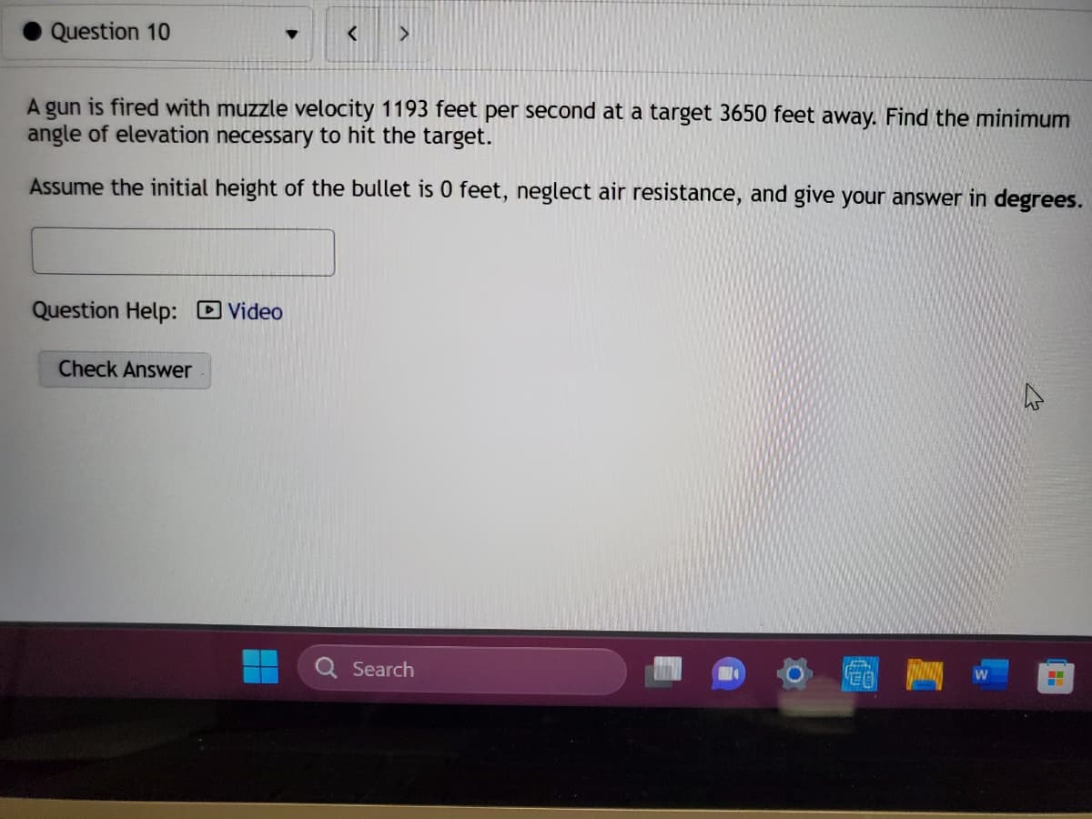 Question 10
Question Help: Video
<
A gun is fired with muzzle velocity 1193 feet per second at a target 3650 feet away. Find the minimum
angle of elevation necessary to hit the target.
Assume the initial height of the bullet is 0 feet, neglect air resistance, and give your answer in degrees.
Check Answer
>
Search
EA