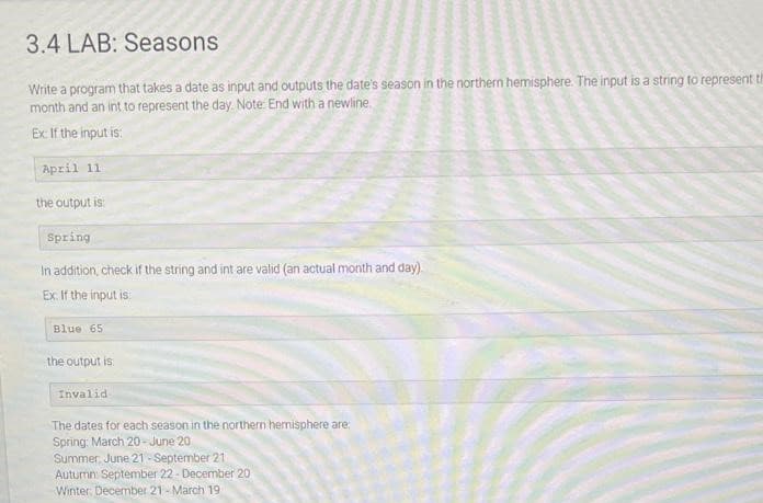 3.4 LAB: Seasons
Write a program that takes a date as input and outputs the date's season in the northern hemisphere. The input is a string to represent th
month and an int to represent the day. Note: End with a newline.
Ex: If the input is:
April 11
the output is:
Spring
In addition, check if the string and int are valid (an actual month and day)
Ex. If the input is
Blue 65
the output is
Invalid.
The dates for each season in the northern hemisphere are:
Spring: March 20-June 20
Summer June 21-September 21
Autumn September 22- December 20
Winter December 21- March 19