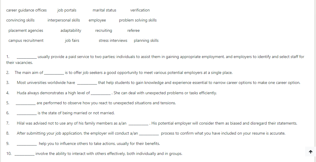 career guidance offices
job portals
marital status
verification
convincing skills
interpersonal skills
employee
problem solving skills
placement agencies
adaptability
recruiting
referee
campus recruitment
job fairs
stress interviews
planning skills
1.
usually provide a paid service to two parties; individuals to assist them in gaining appropriate employment, and employers to identify and select staff for
their vacancies.
2.
The main aim of
is to offer job seekers a good opportunity to meet various potential employers at a single place.
3.
Most universities worldwide have
that help students to gain knowledge and experience essential to narrow career options to make one career option.
4.
Huda always demonstrates a high level of
. She can deal with unexpected problems or tasks efficiently.
5.
are performed to observe how you react to unexpected situations and tensions.
6.
is the state of being married or not married.
7.
Hilal was advised not to use any of his family members as a/an
. His potential employer will consider them as biased and disregard their statements.
8.
After submitting your job application, the employer will conduct a/an
process to confirm what you have included on your resume is accurate.
9.
help you to influence others to take actions, usually for their benefits.
10.
involve the ability to interact with others effectively, both individually and in groups.
