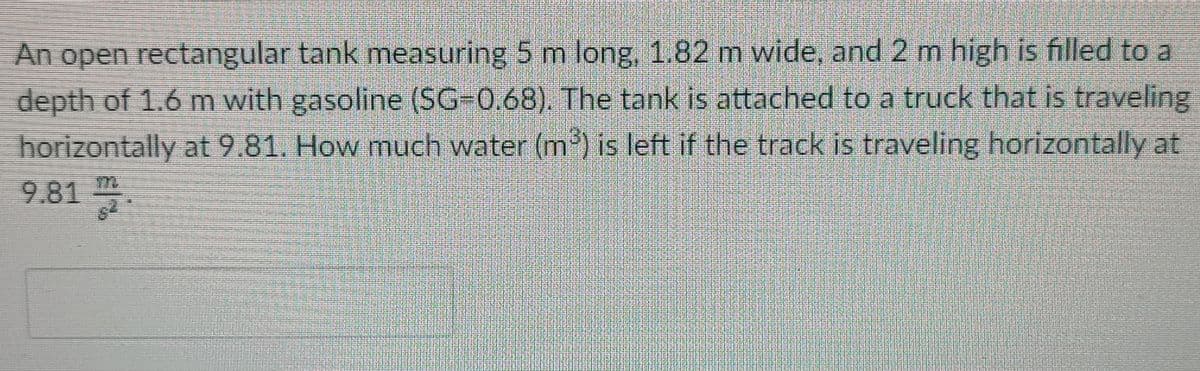 An open rectangular tank measuring 5 m long, 1.82 m wide, and 2 m high is filled to a
depth of 1.6 m with gasoline (SG-0.68). The tank is attached to a truck that is traveling
horizontally at 9.81. How much water (m) is left if the track is traveling horizontally at
9.81
