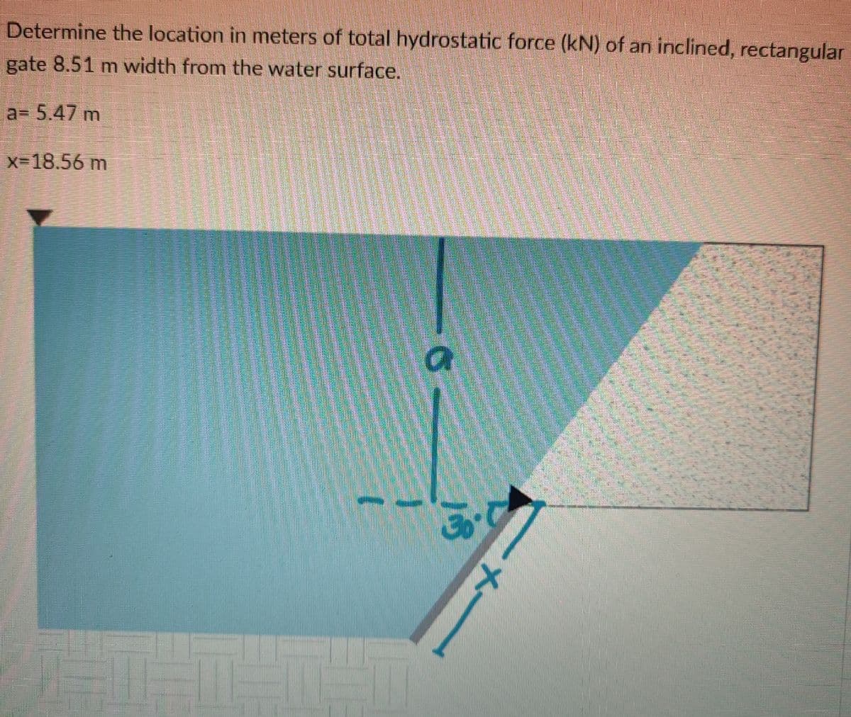 Determine the location in meters of total hydrostatic force (kN) of an inclined, rectangular
gate 8.51 m width from the water surface.
a= 5.47 m
X-18.56m

