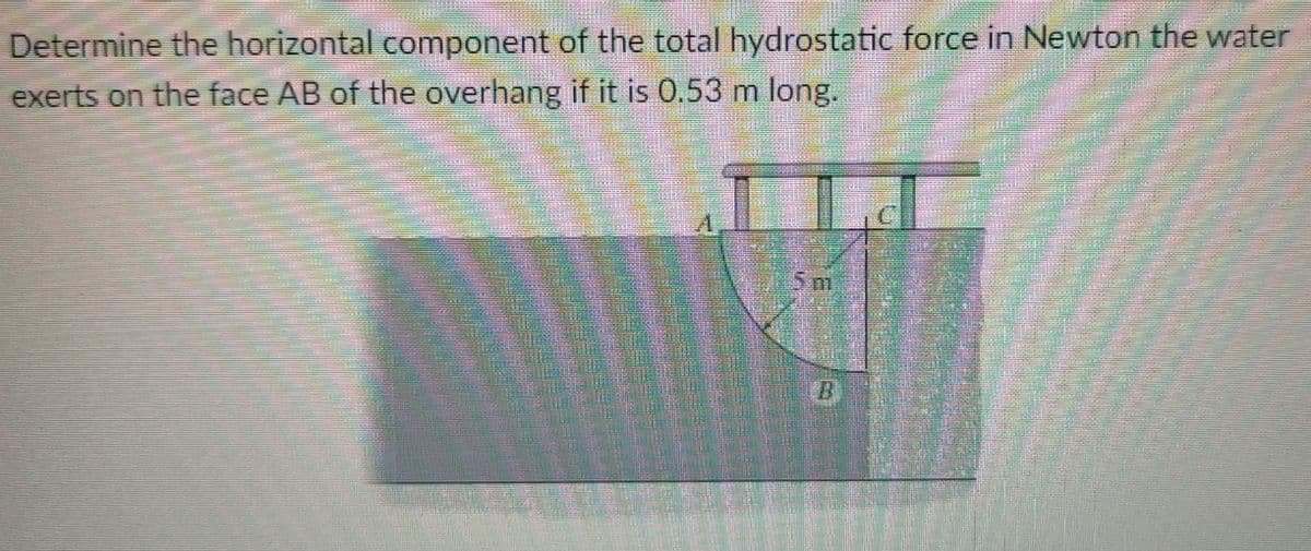 Determine the horizontal component of the total hydrostatic force in Newton the water
exerts on the face AB of the overhang if it is 0.53 m long.
