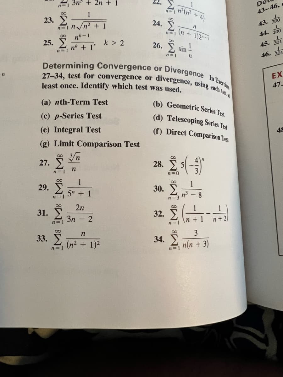 3n + 2n + 1
27-34, test for convergence or divergence, using each test
Determining Convergence or Divergence In Exercis
De
1
43-46,
23.
4)
24.
43. 200
n n.
n2 +1
(n + 1)2"
44. 200
25.
nk + 1'
k > 2
26. Y
45. 201
sin
n=1
46. 201
EX
least once. Identify which test was used.
47.
(a) nth-Term Test
(b) Geometric Series Test
(c) p-Series Test
(d) Telescoping Series Test
(e) Integral Test
(f) Direct Comparison Test
48
(g) Limit Comparison Test
n
27.
28.
in
n=1
n=0
1
29.
1
30. T
5" + 1
n3 - 8
n=3
n=
2n
1
1
31.
32.
3n
n + 1
n +2
|
n=1
n=
3
33. T
34.
(n2 + 1)2
n(n + 3)
n=1
n=
M M: it
