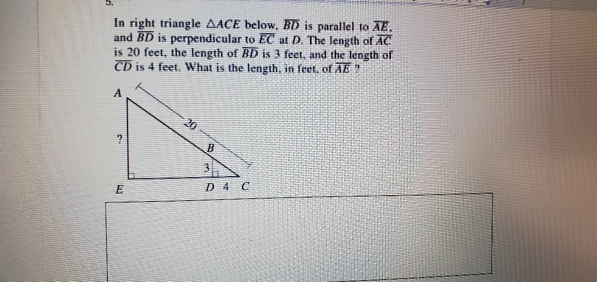 In right triangle AACE below, BD is parallel to AE,
and BD is perpendicular to EC at D. The length of AC
is 20 feet, the length of BD is 3 feet, and the length of
CD is 4 feet. What is the length, in feet. of AE ?
A
20
D 4 C
E
