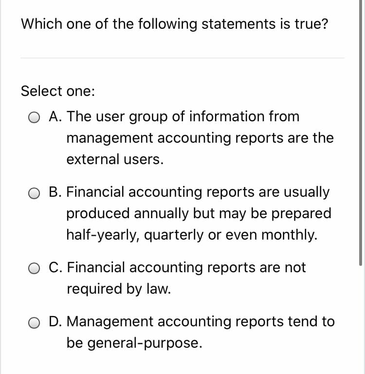 Which one of the following statements is true?
Select one:
A. The user group of information from
management accounting reports are the
external users.
B. Financial accounting reports are usually
produced annually but may be prepared
half-yearly, quarterly or even monthly.
O C. Financial accounting reports are not
required by law.
D. Management accounting reports tend to
be general-purpose.
