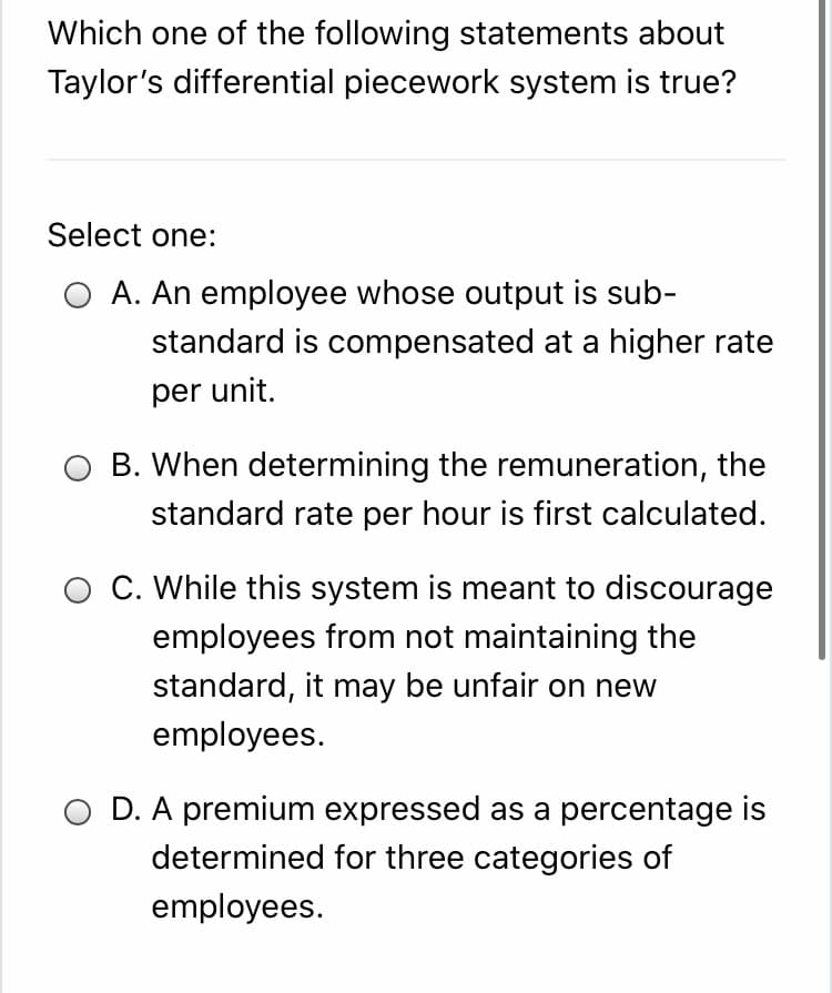 Which one of the following statements about
Taylor's differential piecework system is true?
Select one:
O A. An employee whose output is sub-
standard is compensated at a higher rate
per unit.
B. When determining the remuneration, the
standard rate per hour is first calculated.
O C. While this system is meant to discourage
employees from not maintaining the
standard, it may be unfair on new
employees.
O D. A premium expressed as a percentage is
determined for three categories of
employees.
