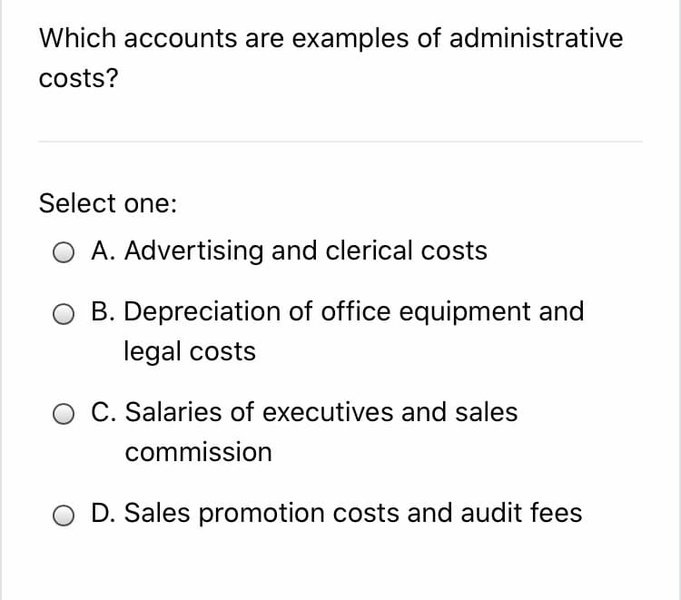 Which accounts are examples of administrative
costs?
Select one:
O A. Advertising and clerical costs
B. Depreciation of office equipment and
legal costs
O C. Salaries of executives and sales
commission
D. Sales promotion costs and audit fees
