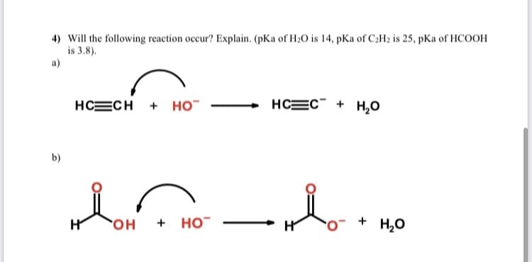 H OH
4) Will the following reaction occur? Explain. (pKa of H20 is 14, pKa of C2H2 is 25, pKa of HCOOH
is 3.8).
a)
HCECH + HO
HCEC + H,O
b)
H
OH
+ HO
+ H,O
