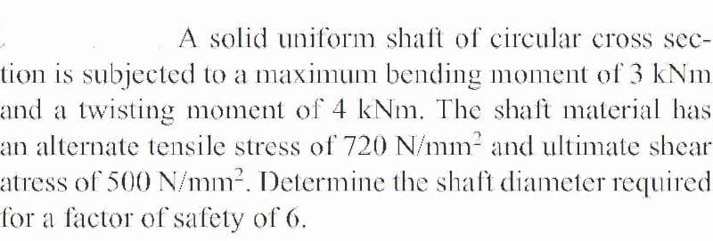 A solid uniform shaft of circular crosS sec-
tion is subjected to a maximum bending moment of 3 kNm
and a twisting moment of 4 kNm. The shaft material has
an alternate tensile stress of 720 N/mm? and ultimate shear
atress of 500 N/mm?. Determine the shaft diameter required
for a factor of safety of 6.
