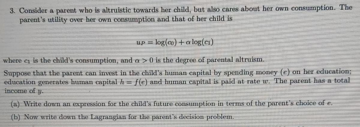 3. Consider a parent who is altruistic towards her child, but also cares about her own consumption. The
parent's utility over her own consumption and that of her child is
up = log(co) +a log(ci)
where c is the child's consumption, and a > 0 is the degree of parental altruism.
Suppose that the parent can invest in the child's human capital by spending money (e) on her education;
education generates human capital h /() and human capital is paid at rate w. The parent has a total
income of
(a) Write down an expression for the child's future consumption in terms of the parent's choice of e.
(b) Now write down the Lagrangian for the parent's decision problem.
