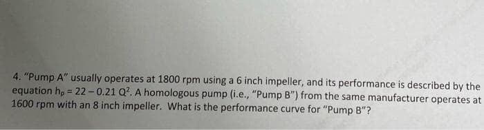 4. "Pump A" usually operates at 1800 rpm using a 6 inch impeller, and its performance is described by the
equation h, = 22-0.21 Q?. A homologous pump (i.e., "Pump B") from the same manufacturer operates at
1600 rpm with an 8 inch impeller. What is the performance curve for "Pump B"?
