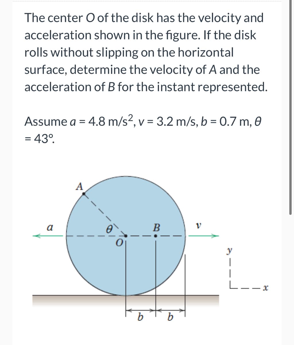 The center O of the disk has the velocity and
acceleration shown in the figure. If the disk
rolls without slipping on the horizontal
surface, determine the velocity of A and the
acceleration of B for the instant represented.
Assume a = 4.8 m/s², v = 3.2 m/s, b = 0.7 m, 0
= 43⁰.
a
A
B
V
y
|
|
L
x