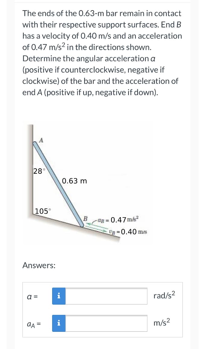 The ends of the 0.63-m bar remain in contact
with their respective support surfaces. End B
has a velocity of 0.40 m/s and an acceleration
of 0.47 m/s² in the directions shown.
Determine the angular acceleration a
(positive if counterclockwise, negative if
clockwise) of the bar and the acceleration of
end A (positive if up, negative if down).
A
28
105°
Answers:
a =
aA =
i
i
0.63 m
B
-aB=0.47m/s²
UB=0.40 m/s
rad/s²
m/s²