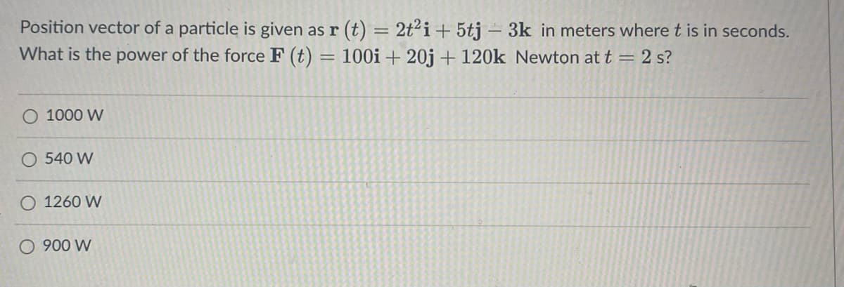 Position vector of a particle is given as r(t) = 2t² i + 5tj - 3k in meters where t is in seconds.
What is the power of the force F (t) = 100i+20j + 120k Newton at t = 2 s?
O 1000 W
540 W
1260 W
O900 W