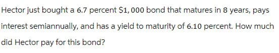 Hector just bought a 6.7 percent $1,000 bond that matures in 8 years, pays
interest semiannually, and has a yield to maturity of 6.10 percent. How much
did Hector pay for this bond?