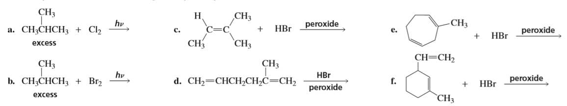 CH3
Н
CHз
peroxide
a. CH3CHCH3 + Cl2
hv
HBr
-CH3
c.
e.
HBr
peroxide
excess
CH3
CH3
CH=CH2
CH3
CH3
HBr
b. CH3CHCH3 + Br2
excess
hv
d. CH2=CHCH,CH2C=CH2
f.
НЕг
peroxide
peroxide
`CH3
