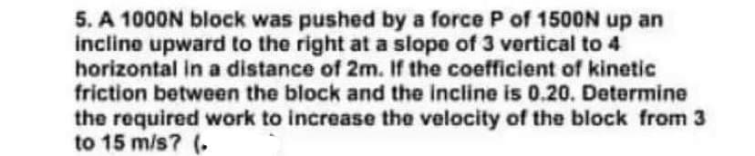 5. A 1000N block was pushed by a force P of 1500N up an
incline upward to the right at a slope of 3 vertical to 4
horizontal in a distance of 2m. If the coefficient of kinetic
friction between the block and the incline is 0.20. Determine
the required work to increase the velocity of the block from 3
to 15 m/s? (.
