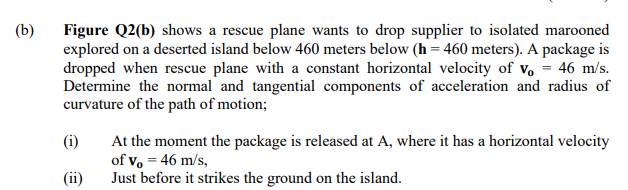 (b)
Figure Q2(b) shows a rescue plane wants to drop supplier to isolated marooned
explored on a deserted island below 460 meters below (h = 460 meters). A package is
dropped when rescue plane with a constant horizontal velocity of v, = 46 m/s.
Determine the normal and tangential components of acceleration and radius of
curvature of the path of motion;
(i)
At the moment the package is released at A, where it has a horizontal velocity
of vo = 46 m/s,
Just before it strikes the ground on the island.
(ii)
