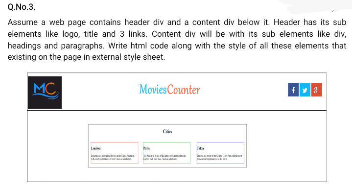 Q.No.3.
Assume a web page contains header div and a content div below it. Header has its sub
elements like logo, title and 3 links. Content div will be with its sub elements like div,
headings and paragraphs. Write html code along with the style of all these elements that
existing on the page in external style sheet.
MC
MoviesCounter
Cities
Paris
Tekyu
Ladate enlnka
eleil
beaaete lan
l mte

