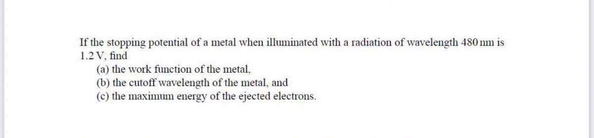 If the stopping potential of a metal when illuminated with a radiation of wavelength 480 nm is
1.2 V, find
(a) the work function of the metal,
(b) the cutoff wavelength of the metal, and
(c) the maximum energy of the ejected electrons.
