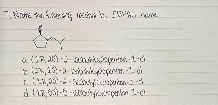 7. Name the following alcohol by IUPAC name
OH
a. (1R, 25) -2- isobutylcyclopentan-1-01
b. (2R, 15)-2-isobutylcyclopentan-1-ol
C. (1R, 25)-2-Secbutylcyclopentan-1-0)
d. (18,55)-5-isobutylcyclopentan-1-01