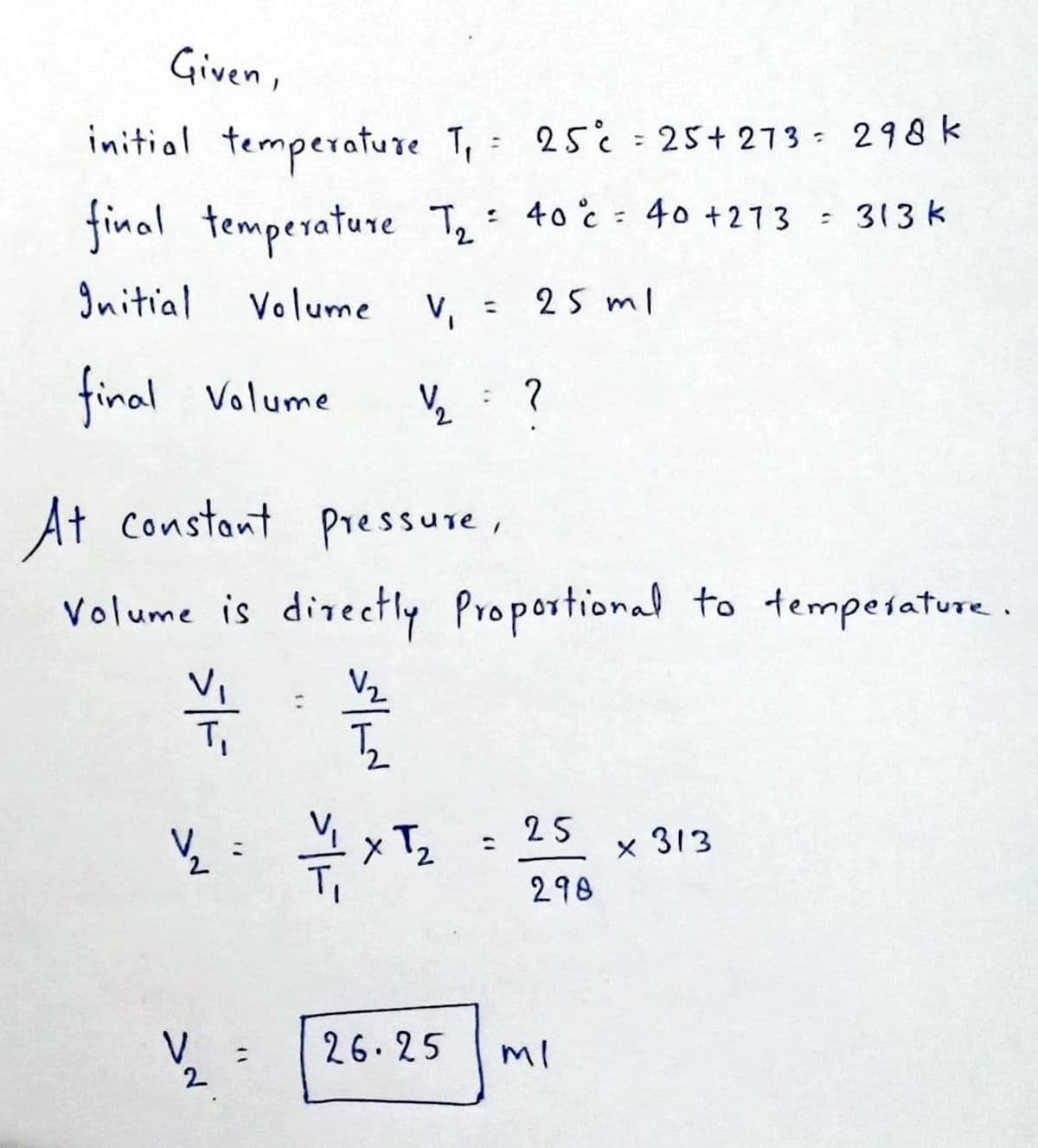 Given,
initial temperature T₁ =
final temperature T₂ =
2
Initial Volume V₁ = 25 ml
final Volume
1/2₂ ?
At constant pressure,
Volume is directly Proportional to temperature.
¥
V₂
5₂
— 1 x T₂
½/2₂
V
2
"
:
25°¢ = 25+ 273 298 k
40°c = 40 +273 = 313 k
26.25
(1
25
298
ml
x 313