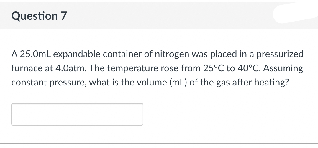 Question 7
A 25.0mL expandable container of nitrogen was placed in a pressurized
furnace at 4.0atm. The temperature rose from 25°C to 40°C. Assuming
constant pressure, what is the volume (mL) of the gas after heating?
