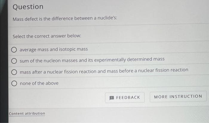 Question
Mass defect is the difference between a nuclide's:
Select the correct answer below:
average mass and isotopic mass
sum of the nucleon masses and its experimentally determined mass
mass after a nuclear fission reaction and mass before a nuclear fission reaction
none of the above
Content attribution.
FEEDBACK
MORE INSTRUCTION
