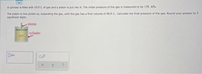 A cylinder is filled with 10.0 L of gas and a piston is put into it. The initial pressure of the gas is measured to be 158. kPa.
The piston is now pulled up, expanding the gas, until the gas has a final volume of 46.0 L. Calculate the final pressure of the gas. Round your answer to 3
significant digits.
- piston
cylinder
gas
