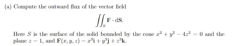 (a) Compute the outward flux of the vector field
F. dS.
Here S is the surface of the solid bounded by the cone x² + y? – 4z2 = 0 and the
plane z = 1, and F(x, y, z) = r³i+ y*j+ z°k.
-

