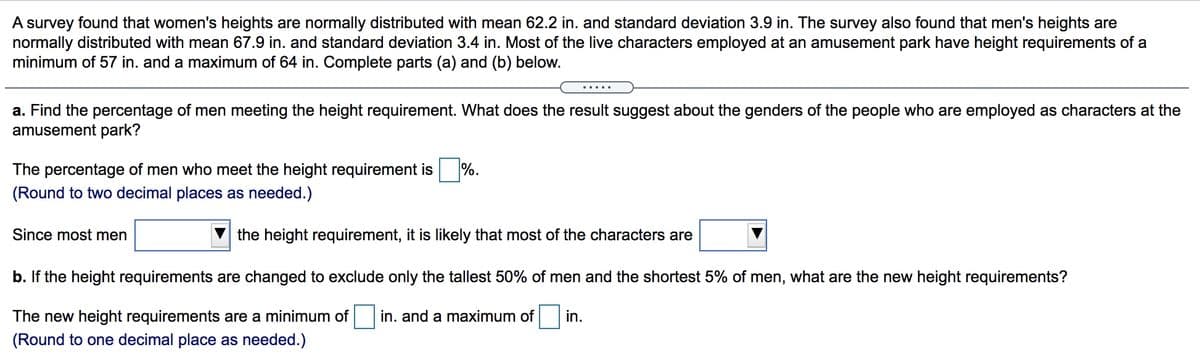 A survey found that women's heights are normally distributed with mean 62.2 in. and standard deviation 3.9 in. The survey also found that men's heights are
normally distributed with mean 67.9 in. and standard deviation 3.4 in. Most of the live characters employed at an amusement park have height requirements of a
minimum of 57 in. and a maximum of 64 in. Complete parts (a) and (b) below.
.....
a. Find the percentage of men meeting the height requirement. What does the result suggest about the genders of the people who are employed as characters at the
amusement park?
The percentage of men who meet the height requirement is %.
(Round to two decimal places as needed.)
Since most men
the height requirement, it is likely that most of the characters are
b. If the height requirements are changed to exclude only the tallest 50% of men and the shortest 5% of men, what are the new height requirements?
The new height requirements are a minimum of in. and a maximum of in.
(Round to one decimal place as needed.)
