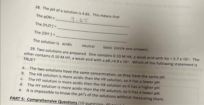 28. The pH of a solution is 4.65. This means that
The pOH =
9.35
The [H,O] =
The (OH ] =
The solution is acidic
neutral
basic (circle one answer).
29. Two solutions are prepared. One contains 0.10 M HX, a weak acid with Ka = 5.7 x 10. The
other contains 0.10 M HY, a weak acid with a pk,=4.9 x 10. Which of the following statement is
TRUE?
The two solutions have the same concentration, so they have the same pH.
b. The HX solution is more acidic then the HY solution, so it has a lower pH.
. The HY solution is more acidic then the HX solution so it has a higher pH.
d. The HY solution is more acidic then the HX solution, so it has a lower pH.
It is impossible to know the pH's of the solutions without measuring them.
а.
е.
PART 5: Comprehensive Questions (10 questinns, dn
