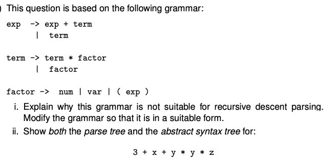 This question is based on the following grammar:
exp -> exp + term
I term
term> term factor
I factor
factor -> num var | ( exp)
i. Explain why this grammar is not suitable for recursive descent parsing.
Modify the grammar so that it is in a suitable form.
ii. Show both the parse tree and the abstract syntax tree for:
3 + x + y*y * z