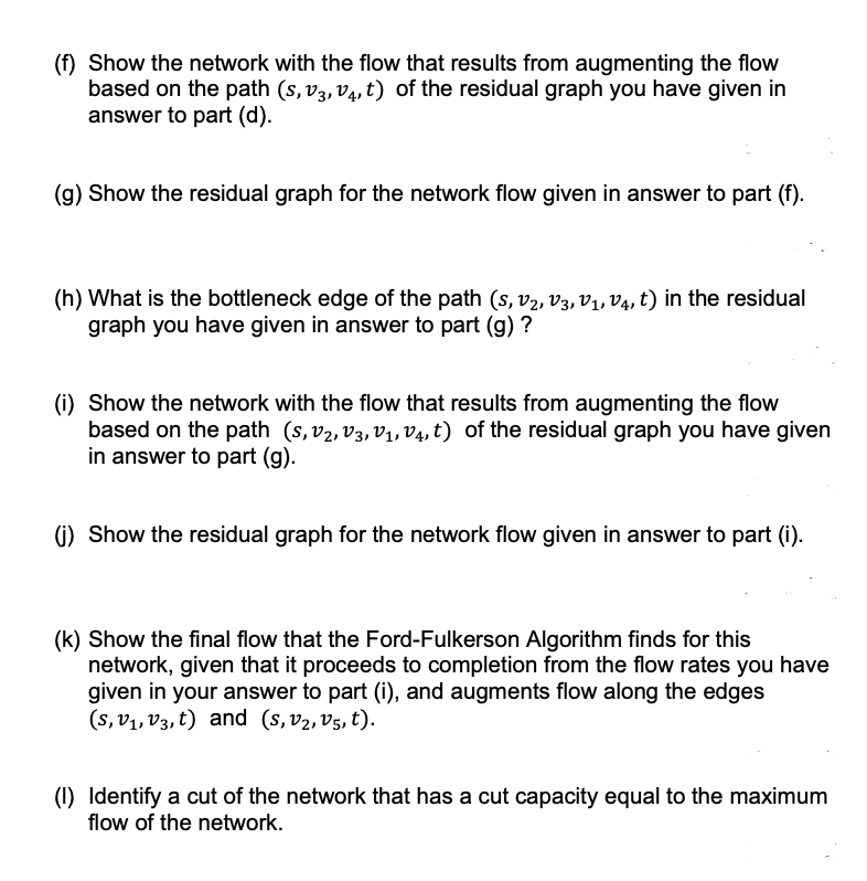 (f) Show the network with the flow that results from augmenting the flow
based on the path (s,v3, v4, t) of the residual graph you have given in
answer to part (d).
(g) Show the residual graph for the network flow given in answer to part (f).
(h) What is the bottleneck edge of the path (s, V₂, V3, V₁, V4, t) in the residual
graph you have given in answer to part (g) ?
(i) Show the network with the flow that results from augmenting the flow
based on the path (S, V₂, V3, V₁, V₁, t) of the residual graph you have given
in answer to part (g).
(j) Show the residual graph for the network flow given in answer to part (i).
(k) Show the final flow that the Ford-Fulkerson Algorithm finds for this
network, given that it proceeds to completion from the flow rates you have
given in your answer to part (i), and augments flow along the edges
(s, v₁, v3, t) and (s, v₂, v5, t).
(1) Identify a cut of the network that has a cut capacity equal to the maximum
flow of the network.