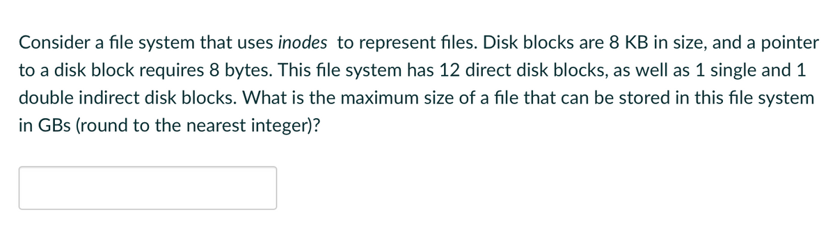 Consider a file system that uses inodes to represent files. Disk blocks are 8 KB in size, and a pointer
to a disk block requires 8 bytes. This file system has 12 direct disk blocks, as well as 1 single and 1
double indirect disk blocks. What is the maximum size of a file that can be stored in this file system
in GBs (round to the nearest integer)?
