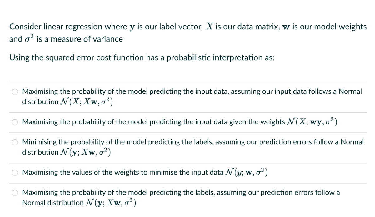 Consider linear regression where y is our label vector, X is our data matrix, w is our model weights
and o² is a measure of variance
Using the squared error cost function has a probabilistic interpretation as:
O
O
O
Maximising the probability of the model predicting the input data, assuming our input data follows a Normal
distribution N(X; Xw, o²)
Maximising the probability of the model predicting the input data given the weights N(X; wy, o²)
Minimising the probability of the model predicting the labels, assuming our prediction errors follow a Normal
distribution N(y; Xw, o²)
Maximising the values of the weights to minimise the input data N (y; w, o²)
Maximising the probability of the model predicting the labels, assuming our prediction errors follow a
Normal distribution N(y; Xw, o²)