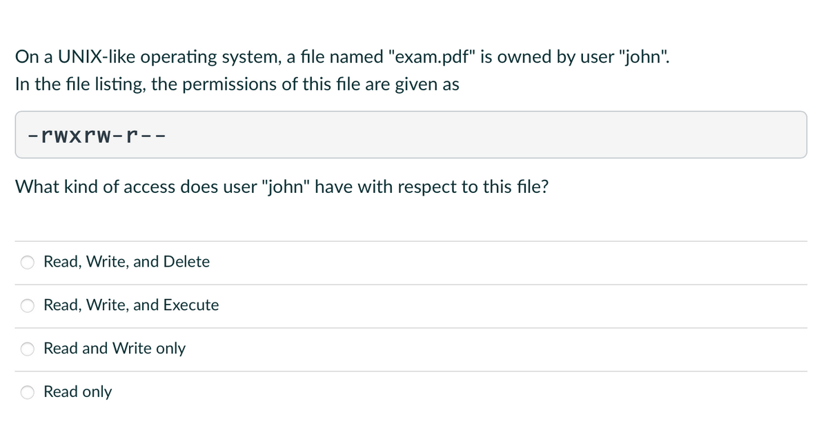 On a UNIX-like operating system, a file named "exam.pdf" is owned by user "john".
In the file listing, the permissions of this file are given as
-rwxrw-r--
What kind of access does user "john" have with respect to this file?
Read, Write, and Delete
Read, Write, and Execute
Read and Write only
Read only