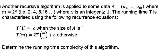 Another recursive algorithm is applied to some data A = (a₁, ..., am) where
m = 2* (i.e. 2, 4, 8,16 ...) where x is an integer ≥ 1. The running time T is
characterised using the following recurrence equations:
T(1) = c when the size of A is 1
T(m) = 2T (2) + c otherwise
Determine the running time complexity of this algorithm.